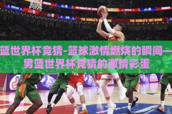 男篮世界杯竞猜-篮球激情燃烧的瞬间——男篮世界杯竞猜的激情彩蛋