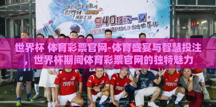 世界杯 体育彩票官网-体育盛宴与智慧投注，世界杯期间体育彩票官网的独特魅力
