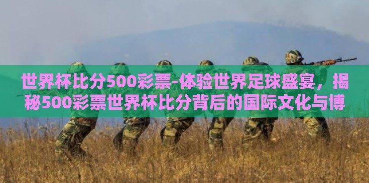 世界杯比分500彩票-体验世界足球盛宴，揭秘500彩票世界杯比分背后的国际文化与博弈艺术