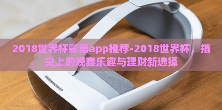 2018世界杯彩票app推荐-2018世界杯，指尖上的观赛乐趣与理财新选择