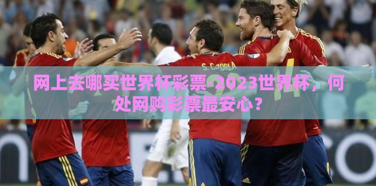网上去哪买世界杯彩票-2023世界杯，何处网购彩票最安心？