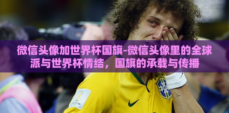 微信头像加世界杯国旗-微信头像里的全球派与世界杯情结，国旗的承载与传播